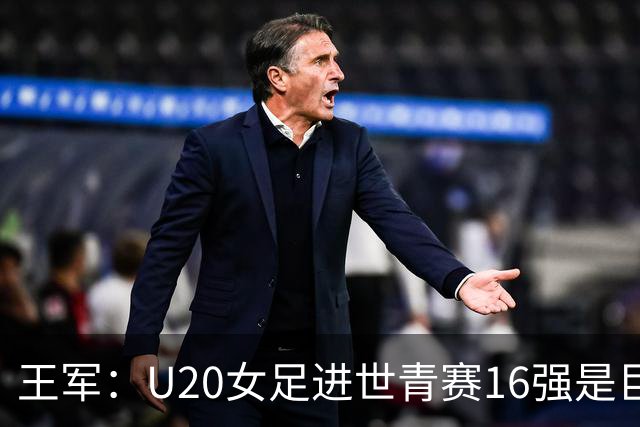 王军：U20女足进世青赛16强是巨大进步，若备战周期更长会更好
